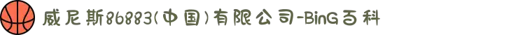 威尼斯86883(中国)有限公司-BinG百科